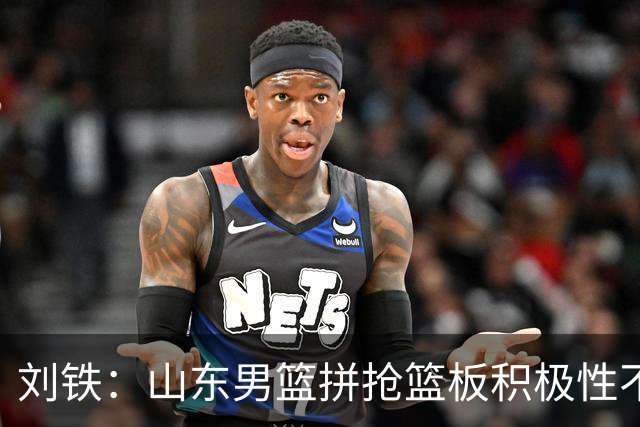 刘铁：山东男篮拼抢篮板积极性不够 进攻端分工不清晰