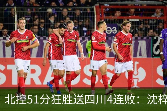 北控51分狂胜送四川4连败：沈梓捷总篮板超刘炜 霍华德31分