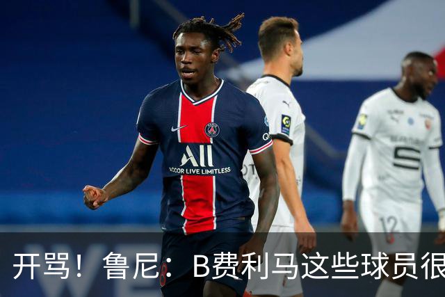 开骂！鲁尼：B费利马这些球员很自私 只会推卸责任自己不承担压力