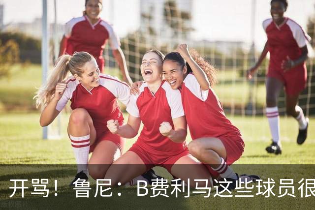 开骂！鲁尼：B费利马这些球员很自私 只会推卸责任自己不承担压力