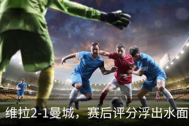 维拉2-1曼城，赛后评分浮出水面+英超最新积分榜出炉