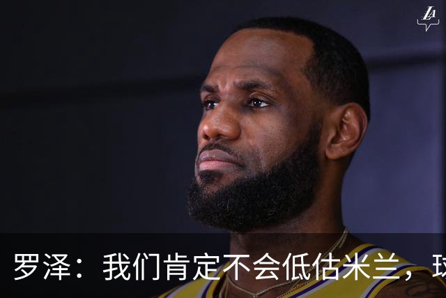 罗泽：我们肯定不会低估米兰，球队完全可以和任何强队抗衡