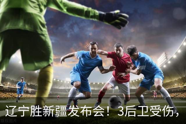 辽宁胜新疆发布会！3后卫受伤，乌戈力挺2将，付豪强调团结和磨合