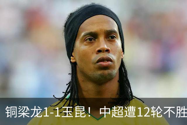铜梁龙1-1玉昆！中超遭12轮不胜 肯帕努点射绝平 奥斯卡屡失良机