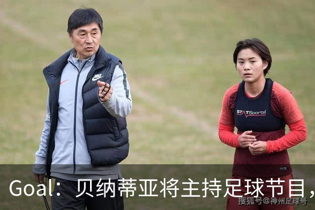Goal：贝纳蒂亚将主持足球节目，米兰总监邀约疑似暂被搁置
